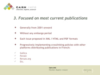 Cairn.info
Chercher : Repérer : Avancer June 6, 2013
7{ }
3. Focused on most current publications
 Generally from 2001 onward
 Without any embargo period
 Each issue proposed in XML / HTML and PDF formats
 Progressively implementing crosslinking policies with other
platforms distributing publications in French:
 Gallica
 Persée
 Revues.org
 Etc.
 
