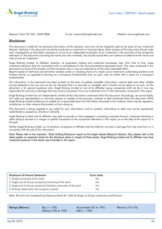 Cairn India |1QFY2011 Result Update




 Research Team Tel: 022 - 4040 3800                    E-mail: research@angeltrade.com                    Website: www.angeltrade.com

 Disclaimer
 This document is solely for the personal information of the recipient, and must not be singularly used as the basis of any investment
 decision. Nothing in this document should be construed as investment or financial advice. Each recipient of this document should make
 such investigations as they deem necessary to arrive at an independent evaluation of an investment in the securities of the companies
 referred to in this document (including the merits and risks involved), and should consult their own advisors to determine the merits and
 risks of such an investment.
 Angel Broking Limited, its affiliates, directors, its proprietary trading and investment businesses may, from time to time, make
 investment decisions that are inconsistent with or contradictory to the recommendations expressed herein. The views contained in this
 document are those of the analyst, and the company may or may not subscribe to all the views expressed within.
 Reports based on technical and derivative analysis center on studying charts of a stock's price movement, outstanding positions and
 trading volume, as opposed to focusing on a company's fundamentals and, as such, may not match with a report on a company's
 fundamentals.
 The information in this document has been printed on the basis of publicly available information, internal data and other reliable
 sources believed to be true, but we do not represent that it is accurate or complete and it should not be relied on as such, as this
 document is for general guidance only. Angel Broking Limited or any of its affiliates/ group companies shall not be in any way
 responsible for any loss or damage that may arise to any person from any inadvertent error in the information contained in this report.
 Angel Broking Limited has not independently verified all the information contained within this document. Accordingly, we cannot testify,
 nor make any representation or warranty, express or implied, to the accuracy, contents or data contained within this document. While
 Angel Broking Limited endeavours to update on a reasonable basis the information discussed in this material, there may be regulatory,
 compliance, or other reasons that prevent us from doing so.
 This document is being supplied to you solely for your information, and its contents, information or data may not be reproduced,
 redistributed or passed on, directly or indirectly.
 Angel Broking Limited and its affiliates may seek to provide or have engaged in providing corporate finance, investment banking or
 other advisory services in a merger or specific transaction to the companies referred to in this report, as on the date of this report or in
 the past.
 Neither Angel Broking Limited, nor its directors, employees or affiliates shall be liable for any loss or damage that may arise from or in
 connection with the use of this information.
 Note: Please refer to the important `Stock Holding Disclosure' report on the Angel website (Research Section). Also, please refer to the
 latest update on respective stocks for the disclosure status in respect of those stocks. Angel Broking Limited and its affiliates may have
 investment positions in the stocks recommended in this report.




 Disclosure of Interest Statement                                              Cairn India
 1. Analyst ownership of the stock                                                  No
 2. Angel and its Group companies ownership of the stock                            No
 3. Angel and its Group companies' Directors ownership of the stock                 No
 4. Broking relationship with company covered                                       No

 Note: We have not considered any Exposure below Rs 1 lakh for Angel, its Group companies and Directors.



 Ratings (Returns) :             Buy (> 15%)                      Accumulate (5% to 15%)                 Neutral (-5 to 5%)
                                 Reduce (-5% to 15%)              Sell (< -15%)


July 29, 2010                                                                                                                             15
 