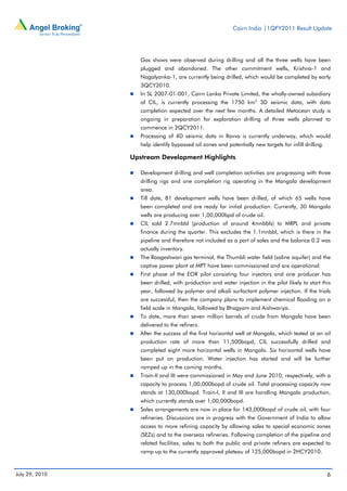 Cairn India |1QFY2011 Result Update




                   Gas shows were observed during drilling and all the three wells have been
                   plugged and abandoned. The other commitment wells, Krishna-1 and
                   Nagalyanka-1, are currently being drilled, which would be completed by early
                   3QCY2010.
                   In SL 2007-01-001, Cairn Lanka Private Limited, the wholly-owned subsidiary
                   of CIL, is currently processing the 1750 km2 3D seismic data, with data
                   completion expected over the next few months. A detailed Metocean study is
                   ongoing in preparation for exploration drilling of three wells planned to
                   commence in 2QCY2011.
                   Processing of 4D seismic data in Ravva is currently underway, which would
                   help identify bypassed oil zones and potentially new targets for infill drilling.

                Upstream Development Highlights

                   Development drilling and well completion activities are progressing with three
                   drilling rigs and one completion rig operating in the Mangala development
                   area.
                   Till date, 81 development wells have been drilled, of which 65 wells have
                   been completed and are ready for initial production. Currently, 30 Mangala
                   wells are producing over 1,00,000bpd of crude oil.
                   CIL sold 2.7mnbbl (production of around 4mnbbls) to MRPL and private
                   finance during the quarter. This excludes the 1.1mnbbl, which is there in the
                   pipeline and therefore not included as a part of sales and the balance 0.2 was
                   actually inventory.
                   The Raageshwari gas terminal, the Thumbli water field (saline aquifer) and the
                   captive power plant at MPT have been commissioned and are operational.
                   First phase of the EOR pilot consisting four injectors and one producer has
                   been drilled, with production and water injection in the pilot likely to start this
                   year, followed by polymer and alkali surfactant polymer injection. If the trials
                   are successful, then the company plans to implement chemical flooding on a
                   field scale in Mangala, followed by Bhagyam and Aishwariya.
                   To date, more than seven million barrels of crude from Mangala have been
                   delivered to the refiners.
                   After the success of the first horizontal well at Mangala, which tested at an oil
                   production rate of more than 11,500bopd, CIL successfully drilled and
                   completed eight more horizontal wells in Mangala. Six horizontal wells have
                   been put on production. Water injection has started and will be further
                   ramped up in the coming months.
                   Train-II and III were commissioned in May and June 2010, respectively, with a
                   capacity to process 1,00,000bopd of crude oil. Total processing capacity now
                   stands at 130,000bopd. Train-I, II and III are handling Mangala production,
                   which currently stands over 1,00,000bopd.
                   Sales arrangements are now in place for 143,000bopd of crude oil, with four
                   refineries. Discussions are in progress with the Government of India to allow
                   access to more refining capacity by allowing sales to special economic zones
                   (SEZs) and to the overseas refineries. Following completion of the pipeline and
                   related facilities, sales to both the public and private refiners are expected to
                   ramp up to the currently approved plateau of 125,000bopd in 2HCY2010.



July 29, 2010                                                                                          6
 