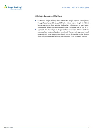Cairn India |1QFY2011 Result Update




                Mid-stream Development Highlights

                   Of the total length (670km) of the MPT to the Bhogat pipeline, which passes
                   through Rajasthan and Gujarat, MPT to the Salaya section (length of 590km)
                   is now operational along with the final delivery infrastructure to each buyer.
                   Pipeline sales started to private refiners in June 2010 and to IOC in July 2010.
                   Approvals for the Salaya to Bhogat section have been obtained and the
                   necessary land purchase has been completed. The contracting process is well
                   underway with some key contracts already placed. Bhogat lies on the Gujarat
                   coast and provides further flexibility with respect to future off-take in volumes.




July 29, 2010                                                                                           7
 