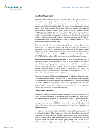 Cairn India |1QFY2011 Result Update




                Investment Arguments

                Subdued outlook on crude impinging valuation: CIL is the only proxy play on
                crude oil prices amongst the listed E&P companies in India, and its stock has seen
                a strong correlation with the crude oil prices. Compared to the other majors in the
                segment, viz. ONGC, OIL India and RIL, CIL has the highest leverage to crude oil
                prices. ONGC and OIL India have to bear the subsidy burden, which weakens
                their correlation with the crude oil prices. In case of RIL, its upstream revenues
                would largely accrue from gas sales going ahead. Thus, CIL is a proxy play on
                medium-term crude oil prices, especially considering the fact that the commodities
                market in India does not provide long-term futures contract for crude oil. Thus, for
                an investor betting on increase/decrease in crude oil prices in the long run, CIL is
                an appropriate proxy play on the same.

                Given our subdued outlook on oil prices going ahead, we expect CIL's stock to
                underperform the benchmark indices. Our long-term crude oil estimates are
                pegged at US $75/bbl (FY2012 onwards). We believe that this will be sufficient to
                incentivise production from costlier sources such as deepwater fields. Ceteris
                paribus, CIL's current market price of Rs334/share discounts crude oil price of US
                $79.1/bbl, which we believe is fair and leaves no margin of safety for investors.

                Attractive exploratory portfolio though too early to factor in: Any success in CIL’s
                exploratory portfolio beyond Rajasthan is likely to re-rate the stock. The stock is
                currently discounting high exploratory success rate of 17.6%. We, however, believe
                that any meaningful exploratory success is sometime away, as CIL's exploratory
                portfolio comprises assets at early stages of exploration. For valuing the
                exploratory upside, we have factored in a probable success ratio of 13.4% of CIL's
                net un-risked prospective resources of 3,985mnboe.

                Enhanced oil recovery (EOR) opportunity captured in valuation: Given the scale,
                EOR at MBA fields could be a challenging task as it is one of the largest field-wise
                EOR implementation across the globe. We have factored in EOR recovery rate of
                15% for the MBA fields. However, even if there is any improvement in the EOR rate
                going ahead, we expect CIL to register limited benefits due to the high costs
                involved and back-ended nature of EOR volumes.

                Outlook and Valuation

                Development work at the Rajasthan block is progressing well, with production from
                Train-I, II and III and pipeline for crude evacuation already started, while Train-IV
                and the marine facility is likely to be commissioned in CY2011. Development work
                undertaken by the company points towards its superior execution skills. CIL has
                already tied up volumes of 1,43,000bpd with four buyers, viz. RIL, IOC, Essar and
                MRPL, which puts to rest concerns about users of the waxy crude produced from
                the Rajasthan field.

                In the absence of any major discoveries and the company’s focus on development
                of the Rajasthan block, CIL’s stock price is likely to be driven by the direction of
                crude oil prices, news flow associated with developmental status and ramp up of
                sales. In the past, the CIL stock has demonstrated strong correlation with the crude
                oil prices, which we expect will continue going ahead. Thus, in spite of our
                subdued outlook on oil prices, we believe the stock will be affected by positive


July 29, 2010                                                                                      8
 