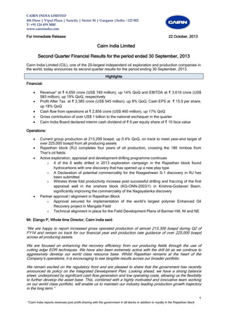 CAIRN INDIA LIMITED
4th Floor | Vipul Plaza | Suncity | Sector 54 | Gurgaon |India - 122 002
T: +91 124 459 3000
www.cairnindia.com

For Immediate Release

22 October, 2013

Cairn India Limited
Second Quarter Financial Results for the period ended 30 September, 2013
Cairn India Limited (CIL), one of the 20-largest independent oil exploration and production companies in
the world, today announces its second quarter results for the period ending 30 September, 2013.
Highlights
Financial:






Revenue* at ₹ 4,650 crore (US$ 749 million), up 14% QoQ and EBITDA at ₹ 3,619 crore (US$
583 million), up 19% QoQ, respectively
Profit After Tax at ₹ 3,385 crore (US$ 545 million), up 8% QoQ, Cash EPS at ₹ 15.9 per share,
up 18% QoQ
Cash flow from operations at ₹ 2,856 crore (US$ 460 million), up 17% QoQ
Gross contribution of over US$ 1 billion to the national exchequer in the quarter
Cairn India Board declared interim cash dividend of ₹ 6 per equity share of ₹ 10 face value

Operations:






Current group production at 213,299 boepd, up 0.4% QoQ, on track to meet year-end target of
over 225,000 boepd from all producing assets
Rajasthan block (RJ) completes four years of oil production, crossing the 180 mmboe from
Thar’s oil fields
Active exploration, appraisal and development drilling programme continues
o 4 of the 6 wells drilled in 2013 exploration campaign in the Rajasthan block found
hydrocarbons with one discovery that has opened up a new play type
o A Declaration of potential commerciality for the Raageshwari S-1 discovery in RJ has
been submitted
o Witness three fold productivity increase post successful drilling and fraccing of the first
appraisal well in the onshore block (KG-ONN-2003/1) in Krishna-Godavari Basin,
significantly improving the commerciality of the Nagayalanka discovery
Partner approval / alignment in Rajasthan Block
o Approval secured for implementation of the world’s largest polymer Enhanced Oil
Recovery project in Mangala Field
o Technical alignment in place for the Field Development Plans of Barmer Hill, NI and NE

Mr. Elango P, Whole time Director, Cairn India said:

“We are happy to report increased gross operated production of almost 213,300 boepd during Q2 of
FY14 and remain on track for our financial year exit production rate guidance of over 225,000 boepd
across all producing assets.
We are focused on enhancing the recovery efficiency from our producing fields through the use of
cutting edge EOR techniques. We have also been extremely active with the drill bit as we continue to
aggressively develop our world class resource base. Whilst Rajasthan remains at the heart of the
Company’s operations, it is encouraging to see tangible results across our broader portfolio.
We remain excited on the regulatory front and are pleased to share that the government has recently
announced its policy on the Integrated Development Plan. Looking ahead, we have a strong balance
sheet, underpinned by significant cash flow generation and low operating costs, allowing us the flexibility
to further develop the asset base. This, combined with a highly motivated and innovative team working
on our world class portfolio, will enable us to maintain our industry leading production growth trajectory
in the long term.”

1
*Cairn India reports revenues post profit-sharing with the government in all blocks in addition to royalty in the Rajasthan block

 