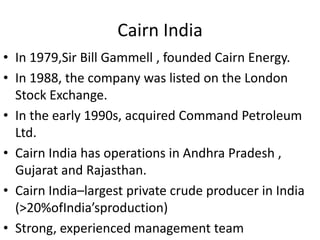 Cairn India
• In 1979,Sir Bill Gammell , founded Cairn Energy.
• In 1988, the company was listed on the London
  Stock Exchange.
• In the early 1990s, acquired Command Petroleum
  Ltd.
• Cairn India has operations in Andhra Pradesh ,
  Gujarat and Rajasthan.
• Cairn India–largest private crude producer in India
  (>20%ofIndia’sproduction)
• Strong, experienced management team
 