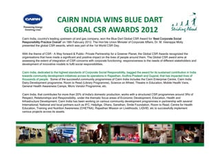CAIRN INDIA WINS BLUE DART
                             GLOBAL CSR AWARDS 2012
Cairn India, country's leading upstream oil and gas company, won the Blue Dart Global CSR Award for ‘Best Corporate Social
Responsibility Practice Overall’ on 18th February 2012 The Hon’ble Union Minister of Corporate Affairs, Dr M Veerappa Moily
                         Overall                  2012.    Hon ble                             Affairs Dr. M.
presented the global CSR awards, which was part of the 1st World CSR Day.

With the theme of CSR – A Way forward & Public- Private Partnership for a Greener Planet, the Global CSR Awards recognized the
organisations that have made a significant and positive impact on the lives of people around them. The Global CSR award aims at
assessing th extent of integration of CSR concerns with corporate functioning; responsiveness to the needs of different stakeholders and
       i the t t f i t        ti    f                  ith          t f  ti i            i      t th     d f diff     t t k h ld       d
development of innovative models to fulfil social responsibilities.

Cairn India, dedicated to the highest standards of Corporate Social Responsibility, bagged the award for its sustained contribution in India
towards community development initiatives across its operations in Rajasthan, Andhra Pradesh and Gujarat, that has impacted lives of
thousands of people. Some of the successful community programmes of Cairn India includes the Cairn Enterprise Centre, Cairn India
Dairy Development programme, Room to Read (Library Programme), Science on Wheel, Theatre in Education, Mobile Health Vans,
General Health Awareness Camps, Micro Vendor Programme, etc.

Cairn India, that contributes for more than 20% of India's domestic production works with a structured CSR programmes around 3Rs of
       India                                       India s          production,
Respect, Relationships and Responsibility, under the thematic focus areas of Economic Development, Education, Health and
Infrastructure Development. Cairn India has been working on various community development programmes in partnership with several
International, National and local partners such as IFC, HelpAge, Dhara, Sansthan, Smile Foundation, Room to Read, Centre for Health
Education, Training and Nutrition Awareness (CHETNA), Rajasthan Mission on Livelihoods, LiQVID, etc to successfully implement
various projects across its assets.
         p j
 