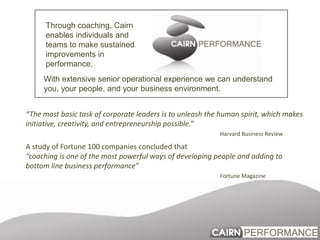 Through coaching, Cairn enables individuals and teams to make sustained improvements in  performance. With extensive senior operational experience we can understand you, your people, and your business environment.  “The most basic task of corporate leaders is to unleash the human spirit, which makes initiative, creativity, and entrepreneurship possible.”    Harvard Business Review A study of Fortune 100 companies concluded that “coaching is one of the most powerful ways of developing people and adding to bottom line business performance”                                              Fortune Magazine 