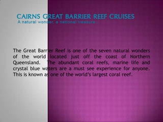 The Great Barrier Reef is one of the seven natural wonders
of the world located just off the coast of Northern
Queensland. The abundant coral reefs, marine life and
crystal blue waters are a must see experience for anyone.
This is known as one of the world’s largest coral reef.
 