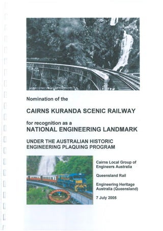Nomination of the

CAIRNS KURANDA SCENIC RAILWAY
for recognition as a
NATIONAL ENGINEERING LANDMARK
UNDER THE AUSTRALIAN HISTORIC
ENGINEERING PLAQUING PROGRAM


                       Cairns Local Group of
                       Engineers Australia

                       Queensland Rail

                       Engineering Heritage
                       Australia (Queensland)

                       7 July 2005
 