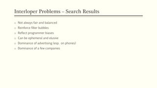 Interloper Problems – Search Results
o Not always fair and balanced
o Reinforce filter bubbles
o Reflect programmer biases
o Can be ephemeral and elusive
o Dominance of advertising (esp. on phones)
o Dominance of a few companies
 