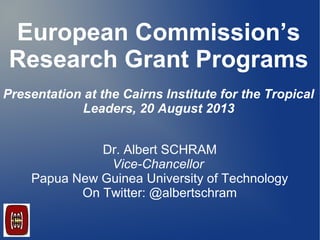 European Commission’s
Research Grant Programs
Presentation at the Cairns Institute for the Tropical
Leaders, 20 August 2013
Dr. Albert SCHRAM
Vice-Chancellor
Papua New Guinea University of Technology
On Twitter: @albertschram
C
 