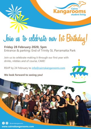 Kangarooms
Cairns
student living
Friday 28 February 2020, 5pm
Entrance & parking: End of Trinity St, Parramatta Park
Join us to celebrate making it through our first year with
drinks, nibbles and of course, CAKE!
RSVP by 24 February to info@cairnskangarooms.com
We look forward to seeing you!
www.cairnskangarooms.com
Join us to celebrate our 1st Birthday!
 