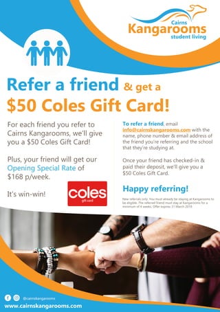 Refer a friend & get a
$50 Coles Gift Card!
For each friend you refer to
Cairns Kangarooms, we’ll give
you a $50 Coles Gift Card!
Plus, your friend will get our
Opening Special Rate of
$168 p/week.
It’s win-win!
To refer a friend, email
info@cairnskangarooms.com with the
name, phone number & email address of
the friend you’re referring and the school
that they’re studying at.
Once your friend has checked-in &
paid their deposit, we’ll give you a
$50 Coles Gift Card.
Happy referring!
New referrals only. You must already be staying at Kangarooms to
be eligible. The referred friend must stay at Kangarooms for a
minimum of 4 weeks. Offer expires 31 March 2019.
www.cairnskangarooms.com
 