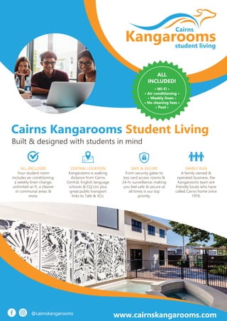 Kangarooms
Cairns
student living
www.cairnskangarooms.com
Cairns Kangarooms Student Living
Built & designed with students in mind
ALL
INCLUDED!
• Wi-Fi •
• Air conditioning •
• Weekly linen •
• No cleaning fees •
• Pool •
ALL-INCLUSIVE
Your student room
includes air conditioning,
a weekly linen change,
unlimited wi-fi, a cleaner
in communal areas &
more.
CENTRAL LOCATION
Kangarooms is walking
distance from Cairns
Central, English language
schools & CQ Uni plus
great public transport
links to Tafe & JCU.
SAFE & SECURE
From security gates to
key card access rooms &
24-hr surveillance; making
you feel safe & secure at
all times is our top
priority.
FAMILY RUN
A family owned &
operated business, the
Kangarooms team are
friendly locals who have
called Cairns home since
1970.
 