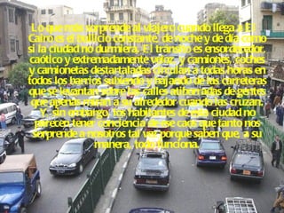 Lo que más sorprende al viajero cuando llega a El Cairo es el bullicio constante, de noche y de día como si la ciudad no durmiera. El tránsito es ensordecedor, caótico y extremadamente veloz, y camiones, coches y camionetas destartaladas circulan a todas horas en todos los barrios subiendo y bajando de las carreteras que se levantan sobre las calles atiborradas de gentes que apenas miran a su alrededor cuando las cruzan. Y, sin embargo, los habitantes de esta ciudad no parecen tener conciencia de ese caos que tanto nos sorprende a nosotros tal vez porque saben que, a su manera, todo funciona. 