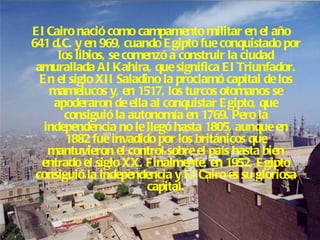 El Cairo nació como campamento militar en el año 641 d.C. y en 969, cuando Egipto fue conquistado por los libios, se comenzó a construir la ciudad amurallada Al Kahira, que significa El Triunfador. En el siglo XII Saladino la proclamó capital de los mamelucos y, en 1517, los turcos otomanos se apoderaron de ella al conquistar Egipto, que consiguió la autonomía en 1769. Pero la independencia no le llegó hasta 1805, aunque en 1882 fue invadido por los británicos que mantuvieron el control sobre el país hasta bien entrado el siglo XX. Finalmente, en 1952, Egipto consiguió la independencia y El Cairo es su gloriosa capital. 