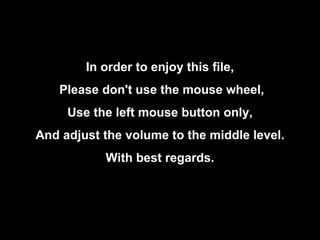In order to enjoy this file, Please don't use the mouse wheel, Use the left mouse button only, And adjust the volume to the middle level. With best regards. 