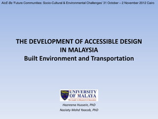 THE DEVELOPMENT OF ACCESSIBLE DESIGN
IN MALAYSIA
Built Environment and Transportation
Hazreena Hussein, PhD
Naziaty Mohd Yaacob, PhD
AicE-Bs ‘Future Communities: Socio-Cultural & Environmental Challenges’ 31 October – 2 November 2012 Cairo
 