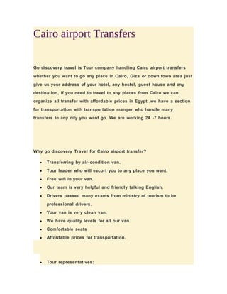 Cairo airport Transfers
Go discovery travel is Tour company handling Cairo airport transfers
whether you want to go any place in Cairo, Giza or down town area just
give us your address of your hotel, any hostel, guest house and any
destination, if you need to travel to any places from Cairo we can
organize all transfer with affordable prices in Egypt .we have a section
for transportation with transportation manger who handle many
transfers to any city you want go. We are working 24 -7 hours.
Why go discovery Travel for Cairo airport transfer?
• Transferring by air-condition van.
• Tour leader who will escort you to any place you want.
• Free wifi in your van.
• Our team is very helpful and friendly talking English.
• Drivers passed many exams from ministry of tourism to be
professional drivers.
• Your van is very clean van.
• We have quality levels for all our van.
• Comfortable seats
• Affordable prices for transportation.
• Tour representatives:
 