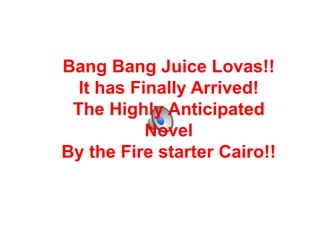 Bang Bang Juice Lovas!!
  It has Finally Arrived!
 The Highly Anticipated
           Novel
By the Fire starter Cairo!!
 