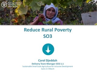 Reduce Rural Poverty
SO3
Carol Djeddah
Delivery Team Manager SO3 1.1
Sustainable Small Scale Agriculture for Inclusive Development
Cairo 2-3 March
 