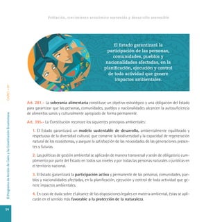 ElProgramadeAccióndeCairoylaConstituciónEcuatorianaCAIRO+20
Art. 281.- La soberanía alimentaria constituye un objetivo estratégico y una obligación del Estado
para garantizar que las personas, comunidades, pueblos y nacionalidades alcancen la autosuficiencia
de alimentos sanos y culturalmente apropiado de forma permanente.
Art. 395.- La Constitución reconoce los siguientes principios ambientales:
1. El Estado garantizará un modelo sustentable de desarrollo, ambientalmente equilibrado y
respetuoso de la diversidad cultural, que conserve la biodiversidad y la capacidad de regeneración
natural de los ecosistemas, y asegure la satisfacción de las necesidades de las generaciones presen-
tes y futuras.
2. Las políticas de gestión ambiental se aplicarán de manera transversal y serán de obligatorio cum-
plimiento por parte del Estado en todos sus niveles y por todas las personas naturales o jurídicas en
el territorio nacional.
3. El Estado garantizará la participación activa y permanente de las personas, comunidades, pue-
blos y nacionalidades afectadas, en la planificación, ejecución y control de toda actividad que ge-
nere impactos ambientales.
4. En caso de duda sobre el alcance de las disposiciones legales en materia ambiental, éstas se apli-
carán en el sentido más favorable a la protección de la naturaleza.
Población, crecimiento económico sostenido y desarrollo sostenible
El Estado garantizará la
participación de las personas,
comunidades, pueblos y
nacionalidades afectadas, en la
planificación, ejecución y control
de toda actividad que genere
impactos ambientales.
14
 