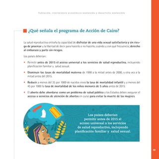 La salud reproductiva entraña la capacidad de disfrutar de una vida sexual satisfactoria y sin ries-
go de procrear y la libertad de decir para hacerlo o no hacerlo, cuándo y con qué frecuencia; derecho
al embarazo y parto sin riesgos.
Los países deberían:
•	Permitir antes de 2015 el acceso universal a los servicios de salud reproductiva, incluyendo
planificación familiar y salud sexual.
•	 Disminuir las tasas de mortalidad materna de 1990 a la mitad antes de 2000, y otra vez a la
mitad antes del 2015.
•	 Reducir a menos del 35 por 1000 de nacidos vivos la tasa de mortalidad infantil y a menos del
45 por 1000 la tasa de mortalidad de los niños menores de 5 años antes de 2015.
•	El aborto debe abordarse como un problema de salud pública y los Estados deben asegurar el
acceso a servicios de atención de abortos en curso para evitar la muerte de las mujeres.
Población, crecimiento económico sostenido y desarrollo sostenible
¿Qué señala el programa de Acción de Cairo?
Los países deberían
permitir antes de 2015 el
acceso universal a los servicios
de salud reproductiva, incluyendo
planificación familiar y salud sexual.
49
 