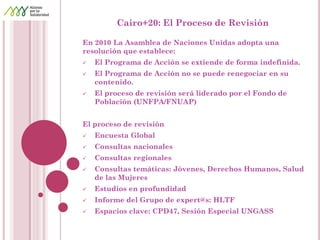 Cairo+20: El Proceso de Revisión 
En 2010 La Asamblea de Naciones Unidas adopta una resolución que establece: 
El Programa de Acción se extiende de forma indefinida. 
El Programa de Acción no se puede renegociar en su contenido. 
El proceso de revisión será liderado por el Fondo de Población (UNFPA/FNUAP) 
El proceso de revisión 
Encuesta Global 
Consultas nacionales 
Consultas regionales 
Consultas temáticas: Jóvenes, Derechos Humanos, Salud de las Mujeres 
Estudios en profundidad 
Informe del Grupo de expert@s: HLTF 
Espacios clave: CPD47, Sesión Especial UNGASS 
 
