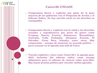Cairo+20: UNGASS 
Compromiso fuerte y explícito por parte de la gran mayoría de los gobiernos con el Programa de Acción y el Informe Índice. No hay marcha atrás en los derechos ya conseguidos. 
Compromiso fuerte y explícito con la salud y los derechos sexuales y reproductivos por parte de países como Uruguay, Suecia, Francia, Dinamarca, Mozambique, Australia, Cuba Finlandia, Alemania, Estonia, El Salvador, Costa Rica, Islandia, entre otros. Hay compromiso – aunque de momento no acuerdo político – para avanzar en la agenda más allá de Cairo. 
Vínculo explícito y claro entre Cairo+20 y la agenda post- 2015: inclusión del informe índice como insumo obligatorio para el informe de síntesis sobre post-2015. Hay mayor presión política por vincular ambas agendas. 
 