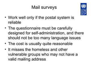 Mail surveys  Work well only if the postal system is reliable  The questionnaire must be carefully designed for self-administration, and there should not be too many language issues  The cost is usually quite reasonable  It misses the homeless and other vulnerable groups who may not have a valid mailing address  