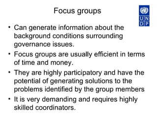 Focus groups  Can generate information about the background conditions surrounding governance issues.  Focus groups are usually efficient in terms of time and money.  They are highly participatory and have the potential of generating solutions to the problems identified by the group members It is very demanding and requires highly skilled coordinators.  