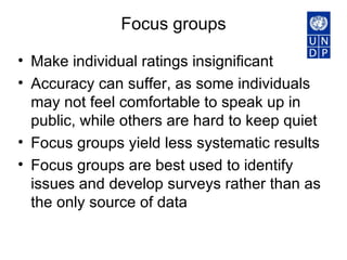 Focus groups Make individual ratings insignificant  Accuracy can suffer, as some individuals may not feel comfortable to speak up in public, while others are hard to keep quiet  Focus groups yield less systematic results Focus groups are best used to identify issues and develop surveys rather than as the only source of data 