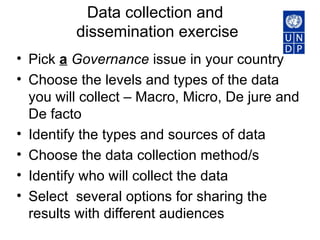 Data collection and  dissemination exercise Pick  a   Governance  issue in your country Choose the levels and types of the data you will collect – Macro, Micro, De jure and De facto Identify the types and sources of data Choose the data collection method/s Identify who will collect the data Select  several options for sharing the results with different audiences 