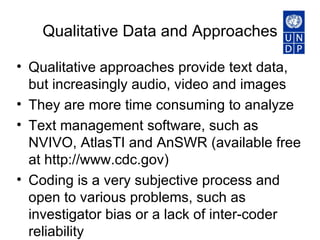 Qualitative Data and Approaches Qualitative approaches provide text data, but increasingly audio, video and images They are more time consuming to analyze Text management software, such as NVIVO, AtlasTI and AnSWR (available free at http://www.cdc.gov)  Coding is a very subjective process and open to various problems, such as investigator bias or a lack of inter-coder reliability  