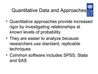 Quantitative Data and Approaches Quantitative approaches provide increased rigor by investigating relationships at  known  levels of probability  They are easier to analyze because researchers use standard, replicable techniques  Common software includes SPSS, Stata and SAS   