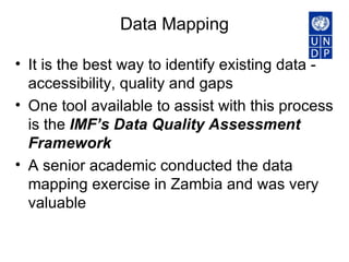 Data Mapping It is the best way to identify existing data -  accessibility, quality and gaps  One tool available to assist with this process is the  IMF’s Data Quality Assessment Framework   A senior academic conducted the data mapping exercise in Zambia and was very valuable 