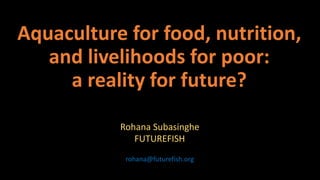 Aquaculture for food, nutrition,
and livelihoods for poor:
a reality for future?
Rohana Subasinghe
FUTUREFISH
rohana@futurefish.org
 