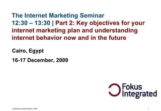 The Internet Marketing Seminar
12:30 – 13:30 | Part 2: Key objectives for your
internet marketing plan and understanding
internet behavior now and in the future

Cairo, Egypt
16-17 December, 2009




(c) Michael Leander Nielsen, 2009                 1
 