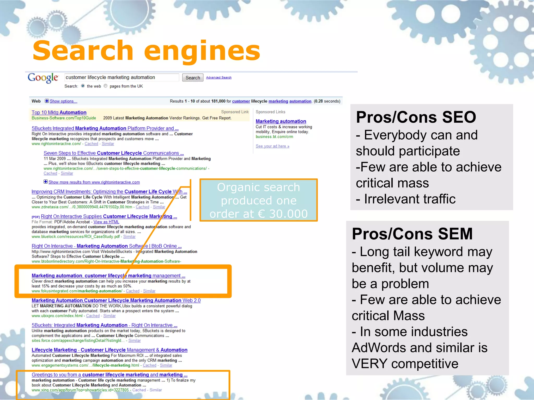 Search engines

                              Pros/Cons SEO
                              - Everybody can and
                              should participate
                              -Few are able to achieve
           Organic search     critical mass
            produced one      - Irrelevant traffic
          order at € 30.000
                              Pros/Cons SEM
                              - Long tail keyword may
                              benefit, but volume may
                              be a problem
                              - Few are able to achieve
                              critical Mass
                              - In some industries
                              AdWords and similar is
                              VERY competitive
 