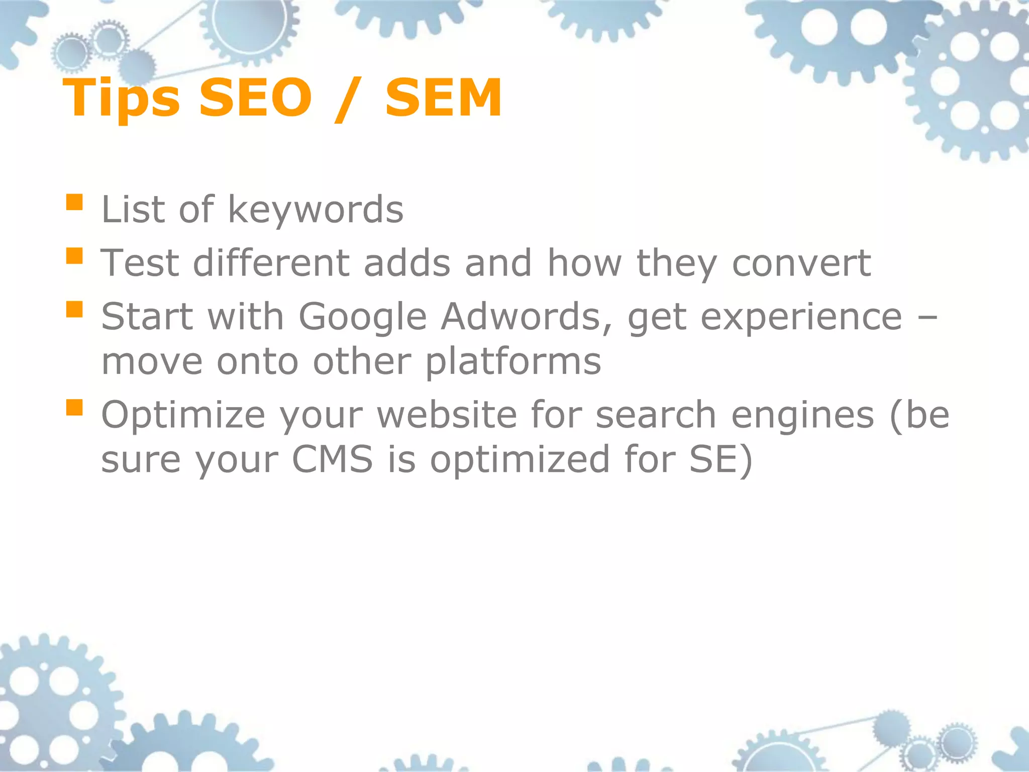 Tips SEO / SEM

 List of keywords
 Test different adds and how they convert
 Start with Google Adwords, get experience –
    move onto other platforms
   Optimize your website for search engines (be
    sure your CMS is optimized for SE)
 
