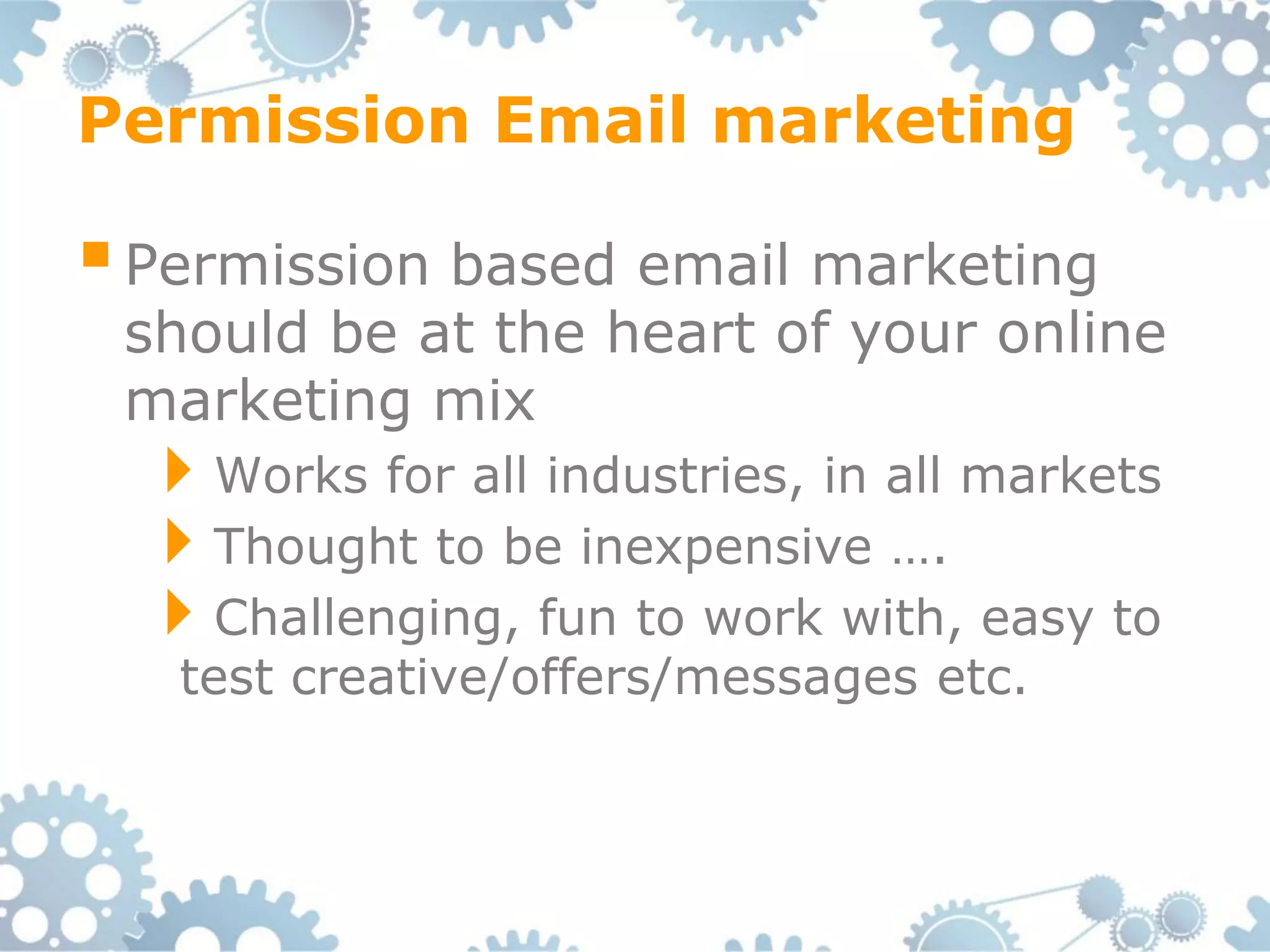 Permission Email marketing

 Permission based email marketing
 should be at the heart of your online
 marketing mix
  Works for all industries, in all markets
  Thought to be inexpensive ….
  Challenging, fun to work with, easy to
   test creative/offers/messages etc.
 