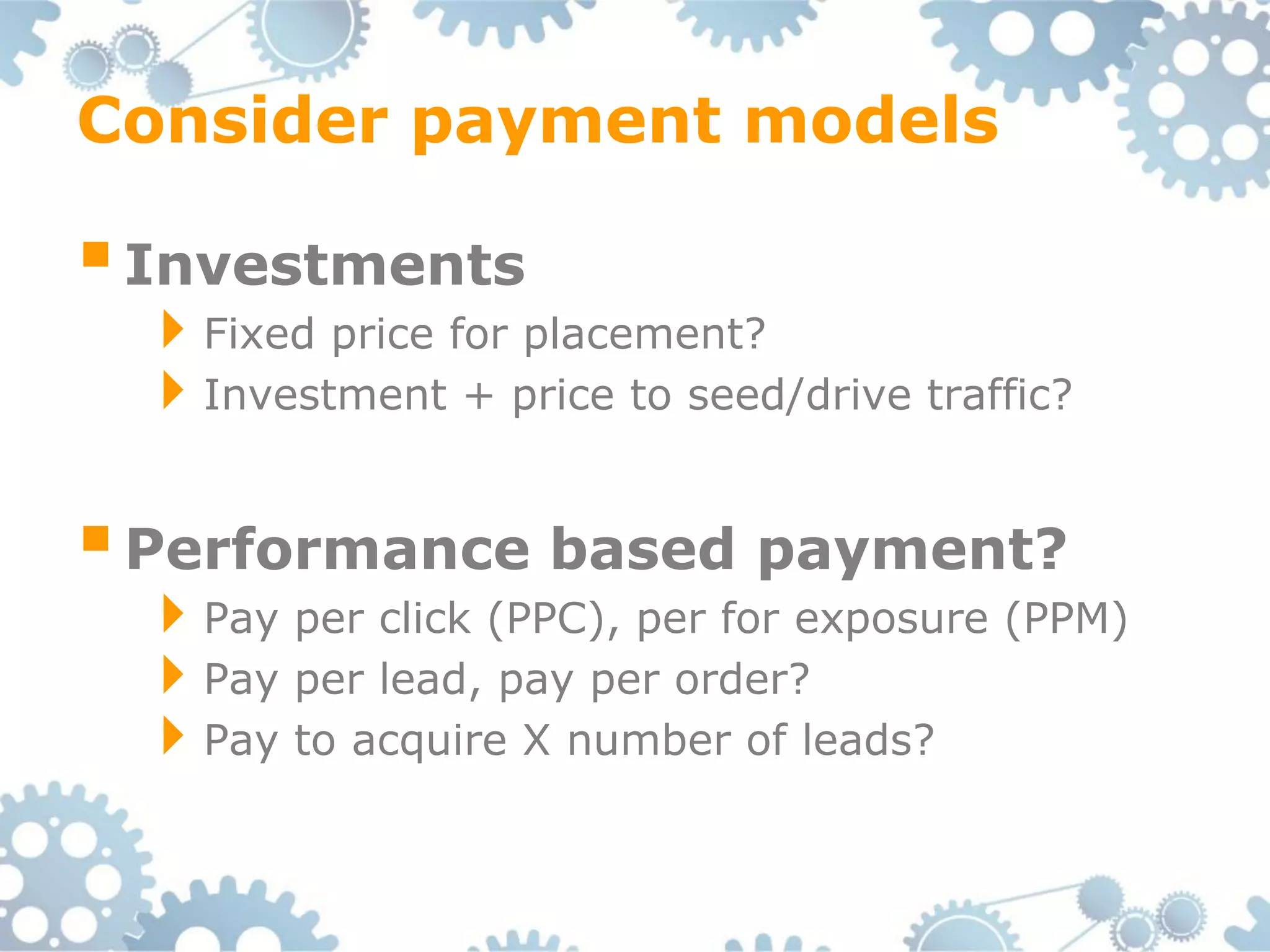 Consider payment models

 Investments
 Fixed price for placement?
 Investment + price to seed/drive traffic?

 Performance based payment?
 Pay per click (PPC), per for exposure (PPM)
 Pay per lead, pay per order?
 Pay to acquire X number of leads?
 