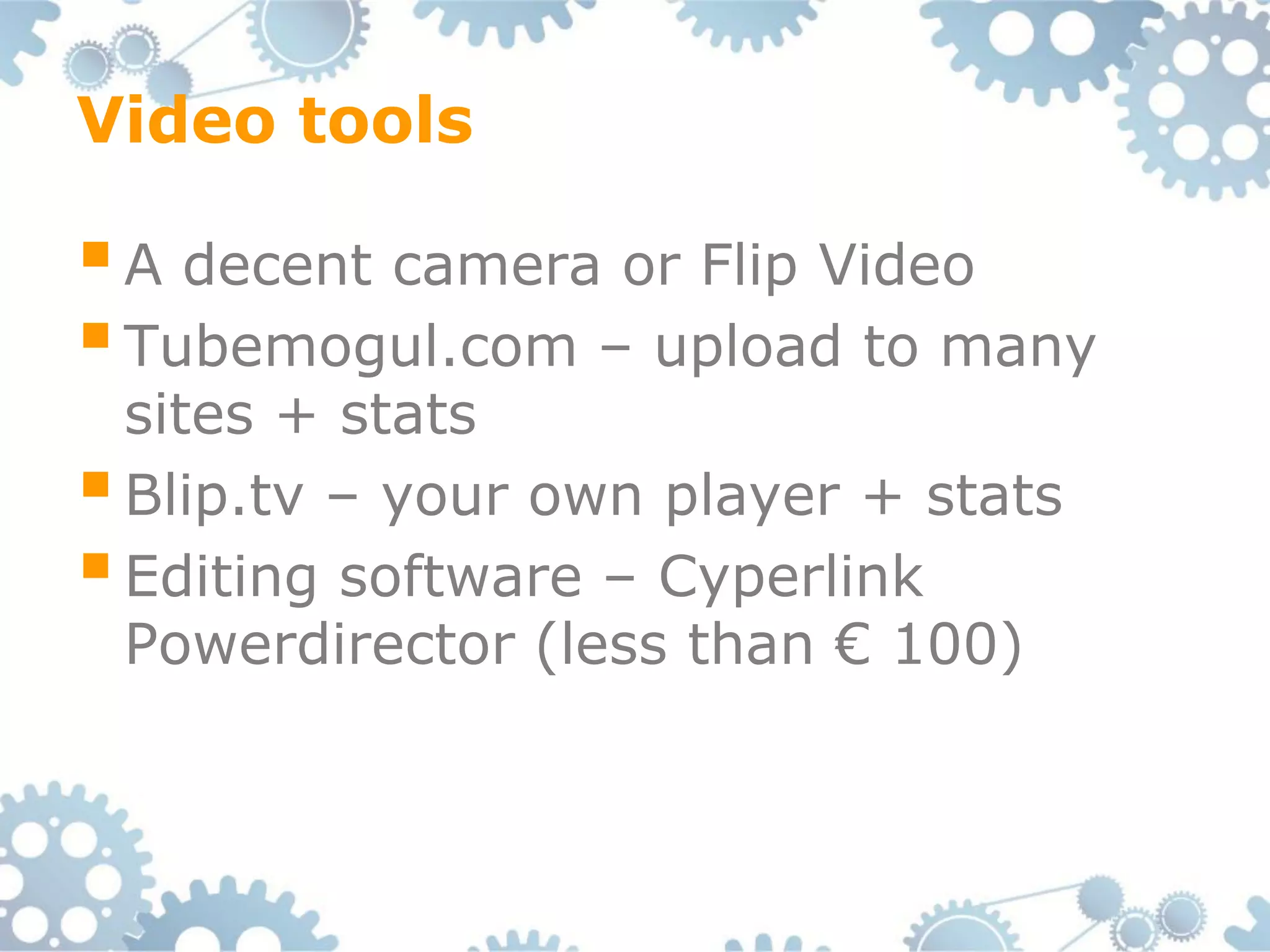 Video tools

 A decent camera or Flip Video
 Tubemogul.com – upload to many
  sites + stats
 Blip.tv – your own player + stats
 Editing software – Cyperlink
  Powerdirector (less than € 100)
 