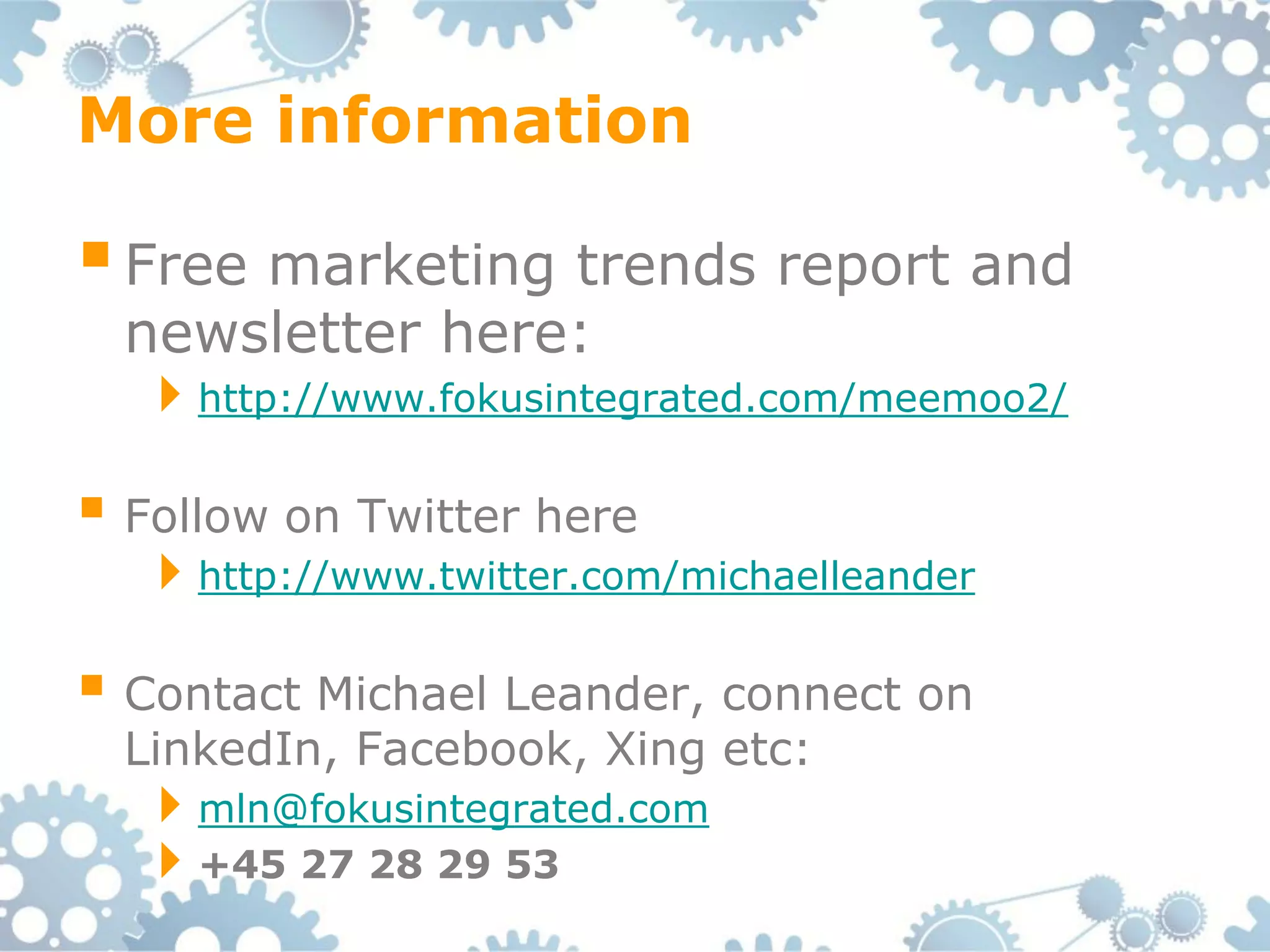 More information

 Free marketing trends report and
  newsletter here:
  http://www.fokusintegrated.com/meemoo2/

 Follow on Twitter here
  http://www.twitter.com/michaelleander

 Contact Michael Leander, connect on
  LinkedIn, Facebook, Xing etc:
  mln@fokusintegrated.com
  +45 27 28 29 53
 