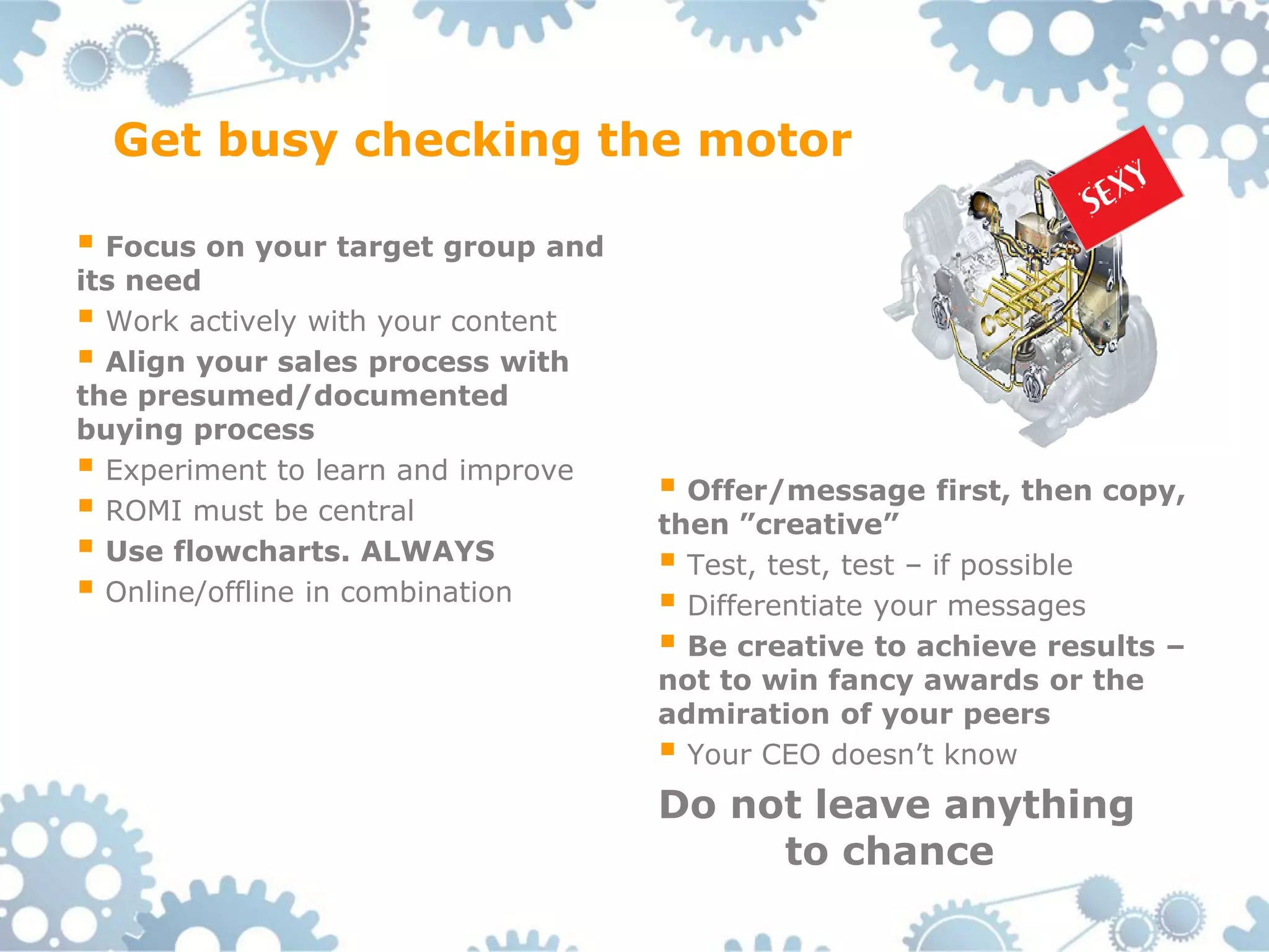Get busy checking the motor

 Focus on your target group and
its need
 Work actively with your content
 Align your sales process with
the presumed/documented
buying process
 Experiment to learn and improve    Offer/message first, then copy,
 ROMI must be central              then ”creative”
 Use flowcharts. ALWAYS             Test, test, test – if possible
 Online/offline in combination      Differentiate your messages
                                     Be creative to achieve results –
                                    not to win fancy awards or the
                                    admiration of your peers
                                     Your CEO doesn’t know
                                    Do not leave anything
                                         to chance
 