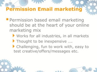 Permission Email marketing

 Permission based email marketing
 should be at the heart of your online
 marketing mix
  Works for all industries, in all markets
  Thought to be inexpensive ….
  Challenging, fun to work with, easy to
   test creative/offers/messages etc.
 