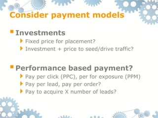 Consider payment models

 Investments
 Fixed price for placement?
 Investment + price to seed/drive traffic?

 Performance based payment?
 Pay per click (PPC), per for exposure (PPM)
 Pay per lead, pay per order?
 Pay to acquire X number of leads?
 