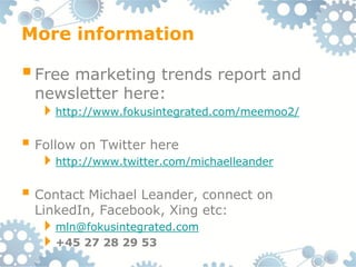 More information

 Free marketing trends report and
  newsletter here:
  http://www.fokusintegrated.com/meemoo2/

 Follow on Twitter here
  http://www.twitter.com/michaelleander

 Contact Michael Leander, connect on
  LinkedIn, Facebook, Xing etc:
  mln@fokusintegrated.com
  +45 27 28 29 53
 