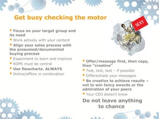 Get busy checking the motor

 Focus on your target group and
its need
 Work actively with your content
 Align your sales process with
the presumed/documented
buying process
 Experiment to learn and improve    Offer/message first, then copy,
 ROMI must be central              then ”creative”
 Use flowcharts. ALWAYS             Test, test, test – if possible
 Online/offline in combination      Differentiate your messages
                                     Be creative to achieve results –
                                    not to win fancy awards or the
                                    admiration of your peers
                                     Your CEO doesn’t know
                                    Do not leave anything
                                         to chance
 