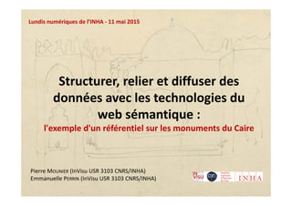 Structurer, relier et diffuser des 
données avec les technologies du 
web sémantique :
l'exemple d'un référentiel sur les monuments du Caire
Lundis numériques de l’INHA ‐ 11 mai 2015
Pierre MOUNIER (InVisu USR 3103 CNRS/INHA)
Emmanuelle PERRIN (InVisu USR 3103 CNRS/INHA)
 