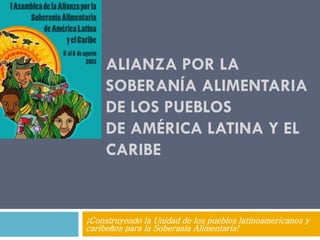 ALIANZA POR LA
SOBERANÍA ALIMENTARIA
DE LOS PUEBLOS
DE AMÉRICA LATINA Y EL
CARIBE
¡Construyendo la Unidad de los pueblos latinoamericanos y
caribeños para la Soberanía Alimentaria!
 