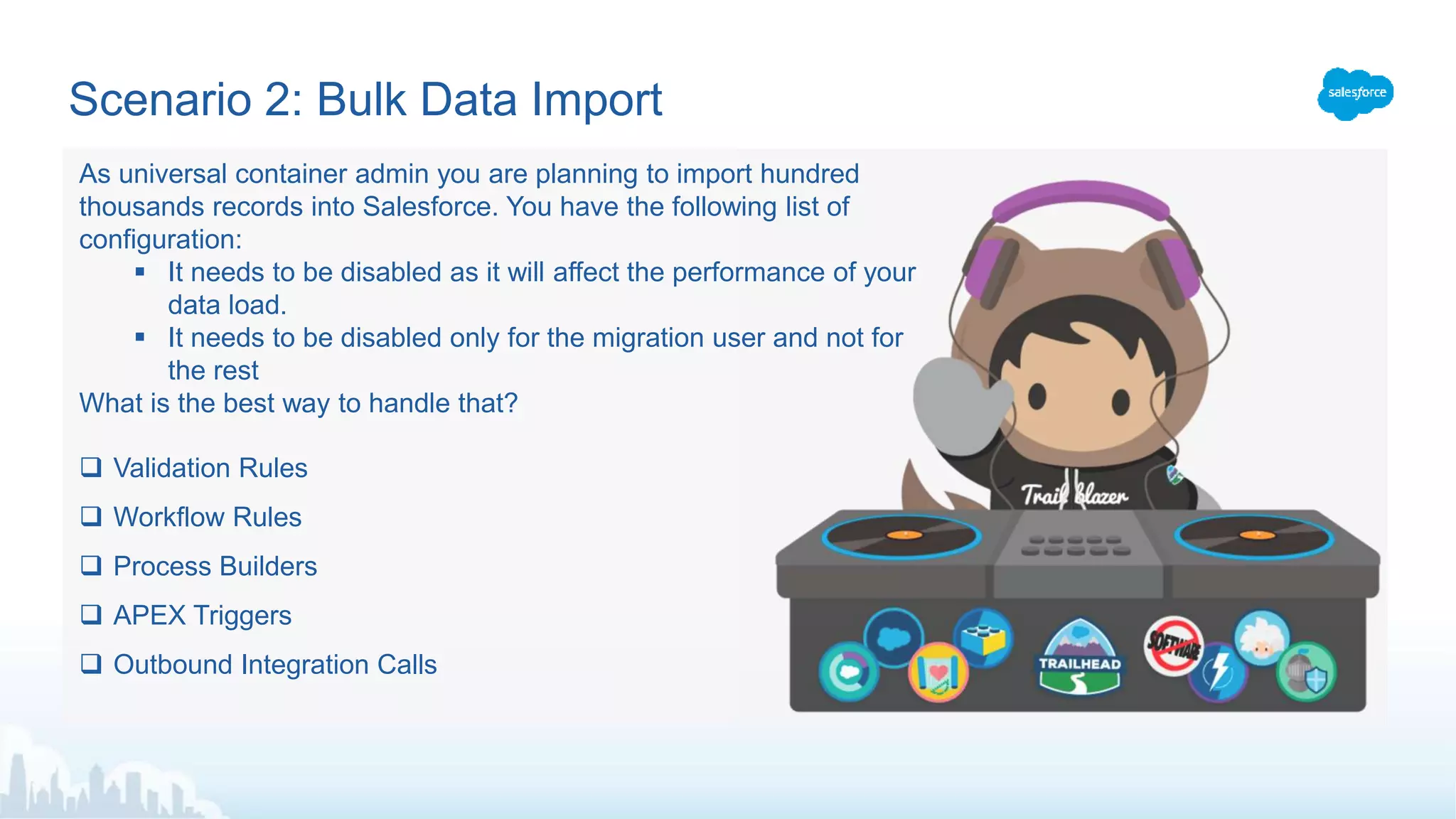 Scenario 2: Bulk Data Import
 Validation Rules
 Workflow Rules
 Process Builders
 APEX Triggers
 Outbound Integration Calls
As universal container admin you are planning to import hundred
thousands records into Salesforce. You have the following list of
configuration:
 It needs to be disabled as it will affect the performance of your
data load.
 It needs to be disabled only for the migration user and not for
the rest
What is the best way to handle that?
 